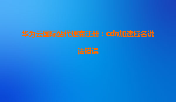 华为云国际站代理商注册：cdn加速域名说法错误