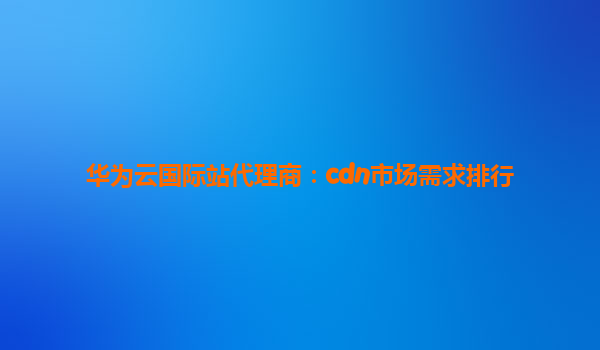 华为云国际站代理商：cdn市场需求排行