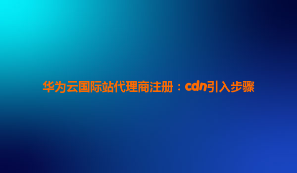 华为云国际站代理商注册：cdn引入步骤