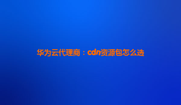 华为云代理商：cdn资源包怎么选