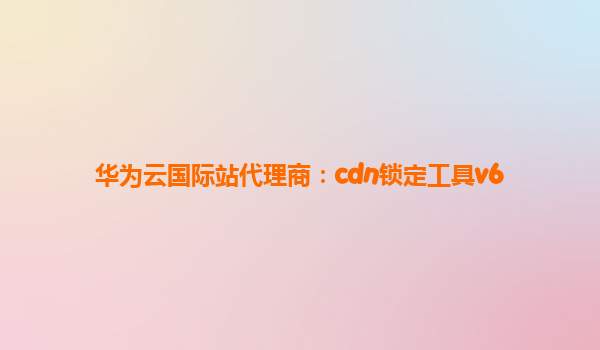华为云国际站代理商：cdn锁定工具v6