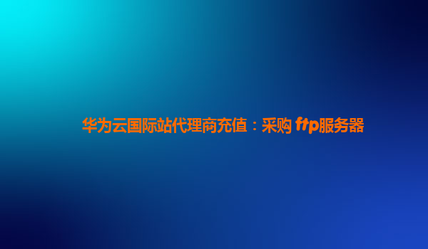 华为云国际站代理商充值：采购 ftp服务器