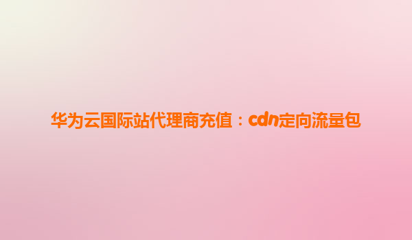华为云国际站代理商充值：cdn定向流量包