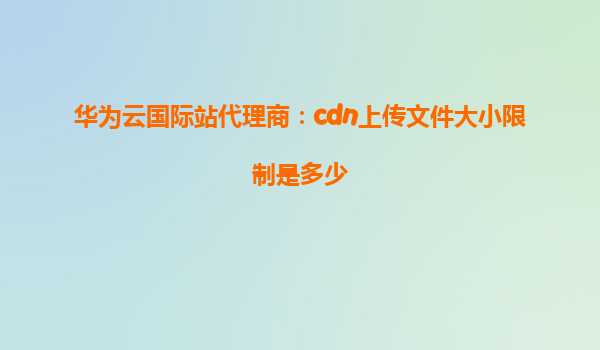 华为云国际站代理商：cdn上传文件大小限制是多少