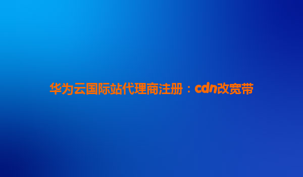 华为云国际站代理商注册：cdn改宽带