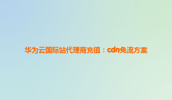 华为云国际站代理商充值：cdn免流方案