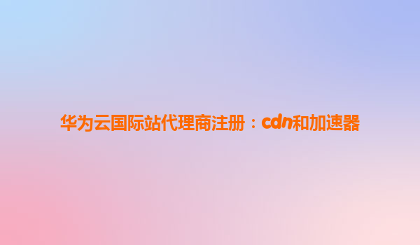 华为云国际站代理商注册：cdn和加速器