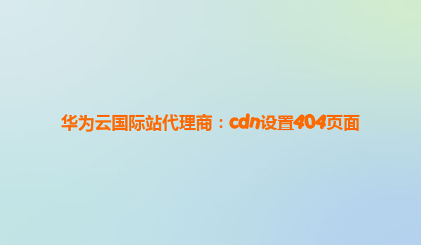 华为云国际站代理商：cdn设置404页面