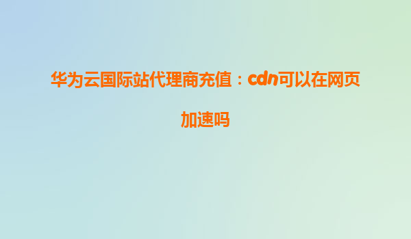华为云国际站代理商充值：cdn可以在网页加速吗