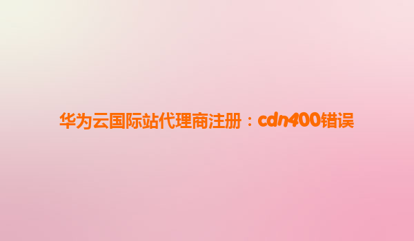 华为云国际站代理商注册：cdn400错误