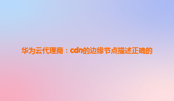 华为云代理商：cdn的边缘节点描述正确的