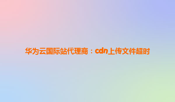 华为云国际站代理商：cdn上传文件超时
