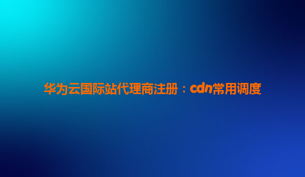 华为云国际站代理商注册：cdn常用调度