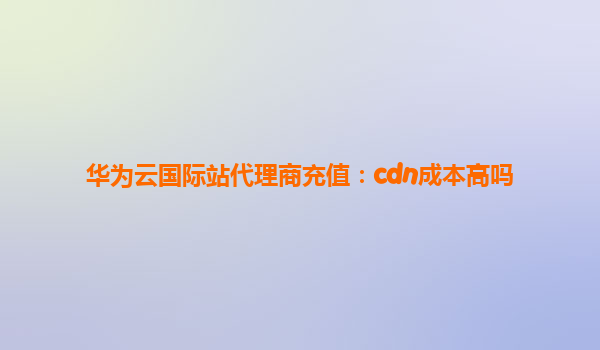 华为云国际站代理商充值：cdn成本高吗