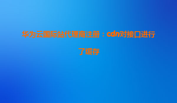 华为云国际站代理商注册：cdn对接口进行了缓存