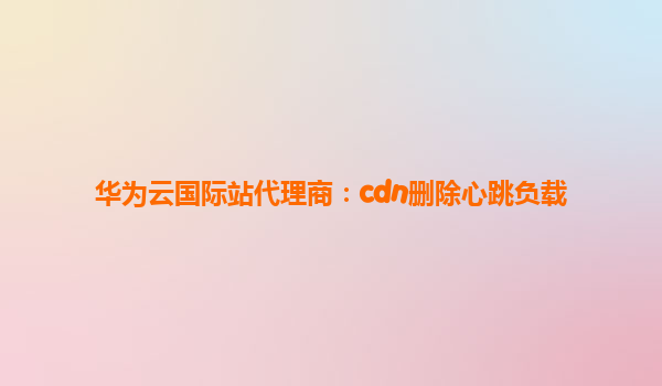 华为云国际站代理商：cdn删除心跳负载