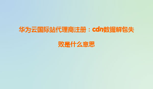 华为云国际站代理商注册：cdn数据解包失败是什么意思