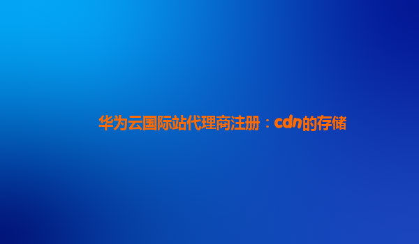 华为云国际站代理商注册：cdn的存储