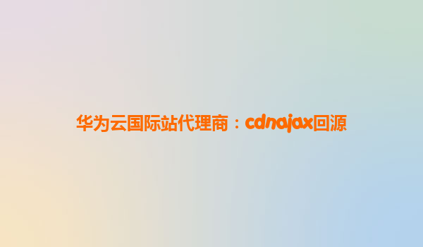 华为云国际站代理商：cdnajax回源