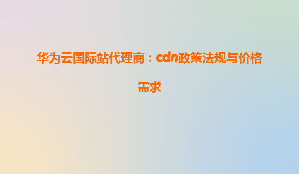 华为云国际站代理商：cdn政策法规与价格需求