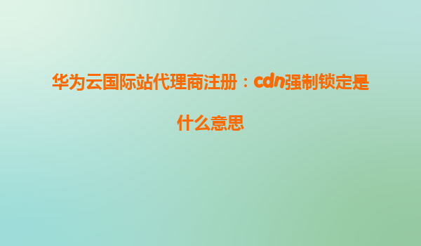 华为云国际站代理商注册：cdn强制锁定是什么意思