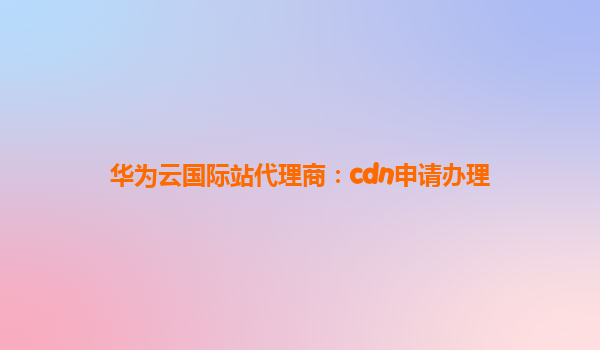 华为云国际站代理商：cdn申请办理