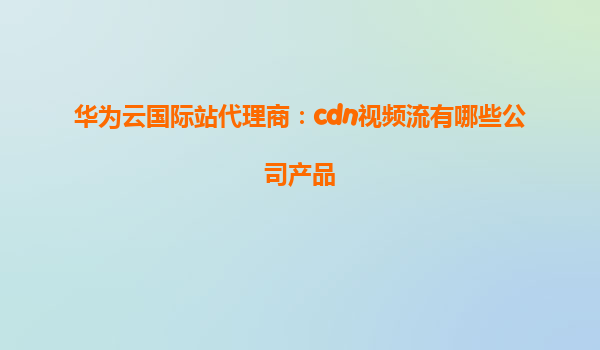 华为云国际站代理商：cdn视频流有哪些公司产品
