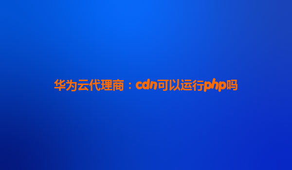 华为云代理商：cdn可以运行php吗