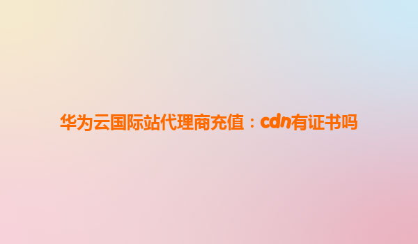 华为云国际站代理商充值：cdn有证书吗