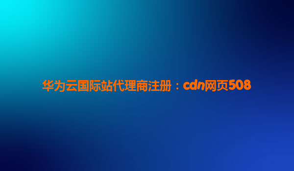 华为云国际站代理商注册：cdn网页508