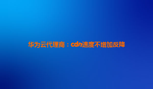 华为云代理商：cdn速度不增加反降