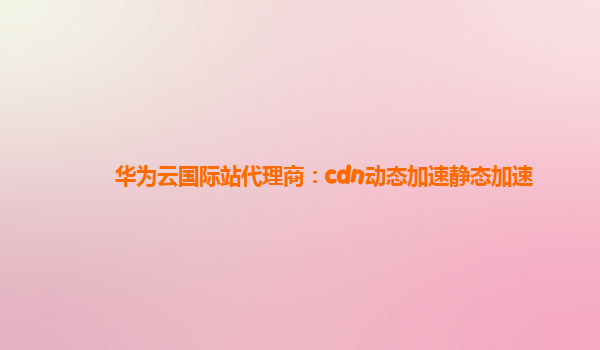 华为云国际站代理商：cdn动态加速静态加速