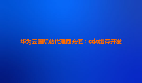 华为云国际站代理商充值：cdn缓存开发