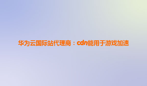华为云国际站代理商：cdn能用于游戏加速