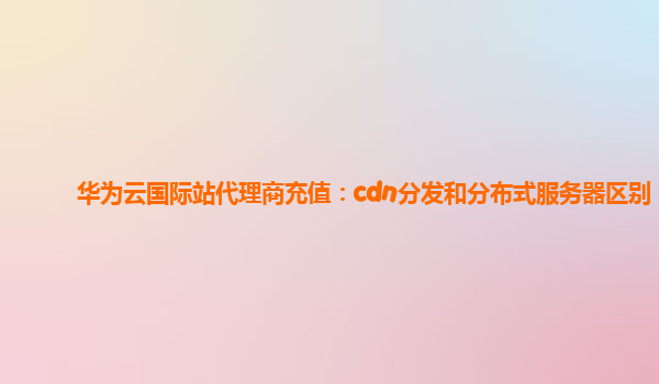 华为云国际站代理商充值：cdn分发和分布式服务器区别