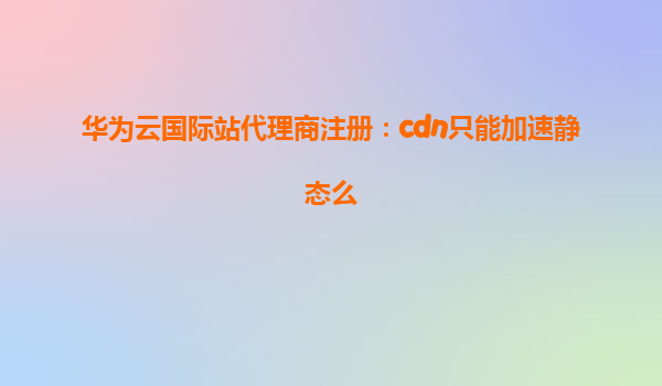 华为云国际站代理商注册：cdn只能加速静态么