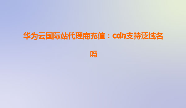 华为云国际站代理商充值：cdn支持泛域名吗