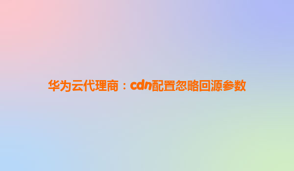 华为云代理商：cdn配置忽略回源参数