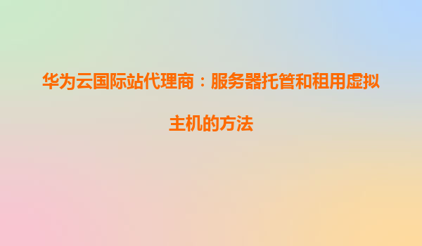 华为云国际站代理商：服务器托管和租用虚拟主机的方法