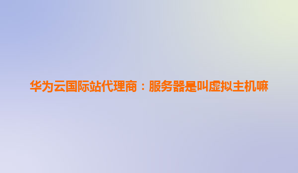 华为云国际站代理商：服务器是叫虚拟主机嘛
