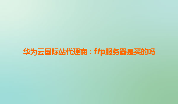 华为云国际站代理商：ftp服务器是买的吗