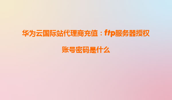 华为云国际站代理商充值：ftp服务器授权账号密码是什么
