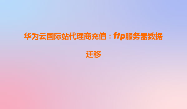 华为云国际站代理商充值：ftp服务器数据迁移