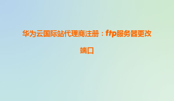 华为云国际站代理商注册：ftp服务器更改端口
