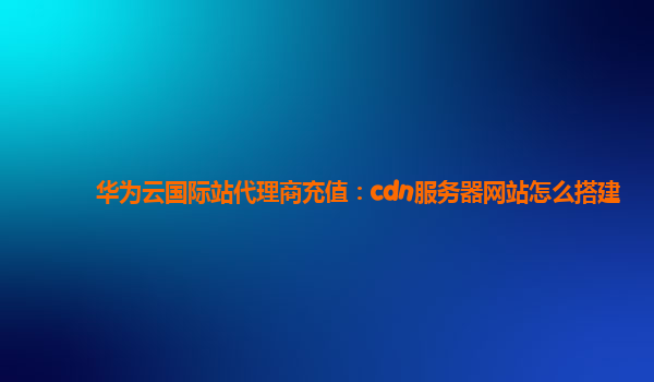 华为云国际站代理商充值：cdn服务器网站怎么搭建