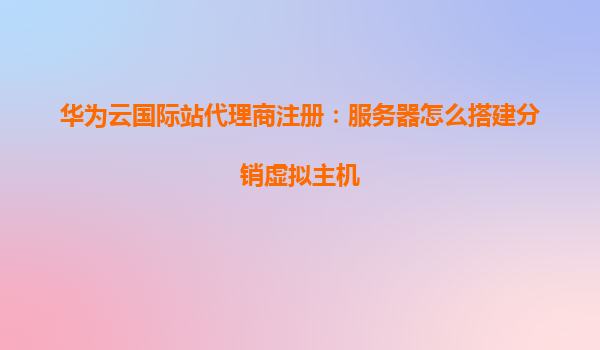 华为云国际站代理商注册：服务器怎么搭建分销虚拟主机