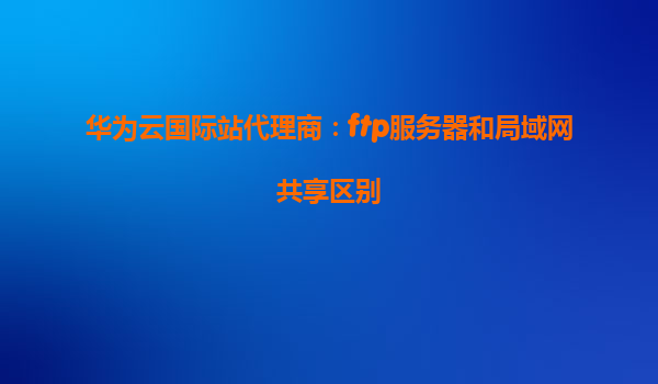 华为云国际站代理商：ftp服务器和局域网共享区别