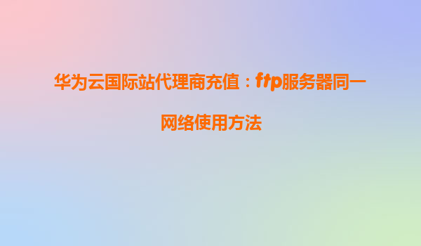 华为云国际站代理商充值：ftp服务器同一网络使用方法