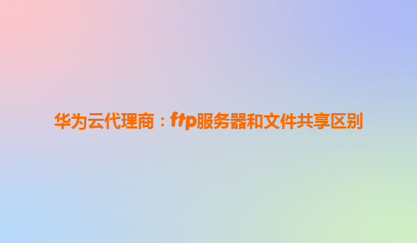 华为云代理商：ftp服务器和文件共享区别
