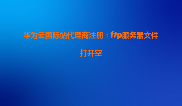 华为云国际站代理商注册：ftp服务器文件打开空